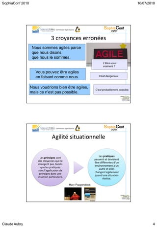 SophiaConf 2010                                                                                        10/07/2010




                                      Commission Open Source




                                  3 croyances erronées
                   Nous sommes agiles parce
                   que nous disons
                   que nous le sommes.
                                                                               L'êtes-vous
                                                                               vraiment ?

                     Vous pouvez être agiles
                     en faisant comme nous.                                C'est dangereux.



                  Nous voudrions bien être agiles,
                                                                        C'est probablement possible.
                  mais ce n'est pas possible.
                                                                                                23




                                      Commission Open Source




                                  Agilité situationnelle

                                                                            Les pratiques
                        Les principes sont
                                                                        peuvent et devraient
                      des croyances qui ne
                                                                        être différentes d'un
                      changent pas, tandis
                                                                        environnement à un
                         que les pratiques
                                                                            autre et elles
                       sont l'application de
                                                                        changent également
                        principes dans une
                                                                        quand une situation
                      situation particulière.
                                                                               évolue.

                                                     Mary Poppendieck




                                                                                                24




Claude Aubry                                                                                                   4
 