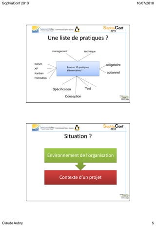 SophiaConf 2010                                                                              10/07/2010




                                 Commission Open Source




                             Une liste de pratiques ?
                               management                     technique



                  Scrum                                                   obligatoire
                                               Environ 50 pratiques
                  XP
                                               élémentaires !
                  Kanban                                                  optionnel
                  Pomodoro



                               Spécification                   Test

                                            Conception
                                                                                        25




                                 Commission Open Source




                                           Situation ?

                             Environnement de l’organisation



                                     Contexte d’un projet


                                                                                        26




Claude Aubry                                                                                         5
 
