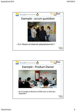 SophiaConf 2010                                                                      10/07/2010




                                 Commission Open Source




                          Exemple : scrum quotidien




                   Et   si l’équipe est dispersée géographiquement ?

                                                                                31




                                 Commission Open Source




                           Exemple : Product Owner




                    Et si le projet se déroule au forfait avec un client peu
                     disponible ?

                                                                                32




Claude Aubry                                                                                 8
 