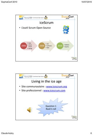 SophiaConf 2010                                                                               10/07/2010




                                     Commission Open Source




                                                  iceScrum
                  • L’outil Scrum Open Source




                          • Java
                                                              • J2E
                          • client                                                 • GRAILS
                   2006     lourd                 2008        • IceFaces    2010   • Jquery
                                                              • Ajax
                          • Swing




                                     Commission Open Source




                                 Living in the ice age
                  • Site communautaire : www.icescrum.org
                  • Site professionnel : www.icescrum.com




                                                              Question 1
                                                              Rock’n roll




Claude Aubry                                                                                          6
 