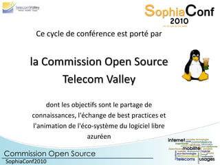 Ce cycle de conférence est porté par


        la Commission Open Source
              Telecom Valley
              dont les objectifs sont le partage de
         connaissances, l'échange de best practices et
         l'animation de l'éco-système du logiciel libre
                            azuréen

Commission Open Source
SophiaConf2010
 