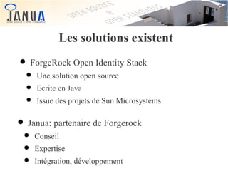 Les solutions existent

• ForgeRock Open Identity Stack

• Une solution open source
• Ecrite en Java
• Issue des projets de Sun Microsystems

• Janua: partenaire de Forgerock
• Conseil
• Expertise
• Intégration, développement

 