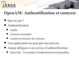 OpenAM: Authentification et contexte

• Qui est qui ?
• Authentification

• simple
• à facteurs multiples
• variant en fonction du contexte

• Une application ne peut pas tout prévoir.
• Autant déléguer à un service d’authentification:

• OpenAM : 19 modules d’authentification disponibles

 