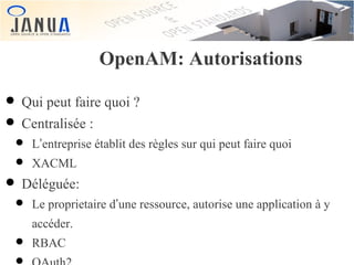 OpenAM: Autorisations

• Qui peut faire quoi ?
• Centralisée :

• L’entreprise établit des règles sur qui peut faire quoi
• XACML

• Déléguée:

• Le proprietaire d’une ressource, autorise une application à y
accéder.

• RBAC

 