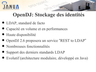 OpenDJ: Stockage des identités

• LDAP, standard de facto
• Capacité en volume et en performances
• Haute disponibilité
• OpenDJ 2.6 proposera un service “REST to LDAP”
• Nombreuses fonctionnalités
• Support des derniers standards LDAP
• Evolutif (architecture modulaire, développé en Java)

 