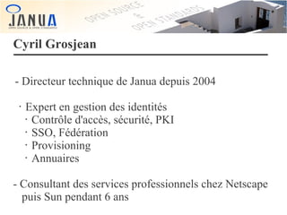 Cyril Grosjean
- Directeur technique de Janua depuis 2004
•

Expert en gestion des identités
• Contrôle d'accès, sécurité, PKI
• SSO, Fédération
• Provisioning
• Annuaires

- Consultant des services professionnels chez Netscape
puis Sun pendant 6 ans

 
