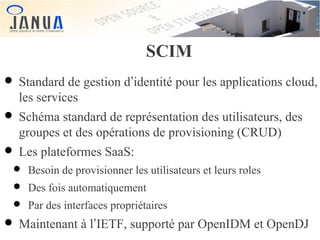 SCIM

• Standard de gestion d’identité pour les applications cloud,
les services

• Schéma standard de représentation des utilisateurs, des
groupes et des opérations de provisioning (CRUD)

• Les plateformes SaaS:

• Besoin de provisionner les utilisateurs et leurs roles
• Des fois automatiquement
• Par des interfaces propriétaires

• Maintenant à l’IETF, supporté par OpenIDM et OpenDJ

 