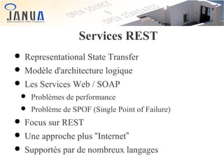 Services REST

• Representational State Transfer
• Modèle d'architecture logique
• Les Services Web / SOAP

• Problèmes de performance
• Problème de SPOF (Single Point of Failure)

• Focus sur REST
• Une approche plus “Internet”
• Supportés par de nombreux langages

 