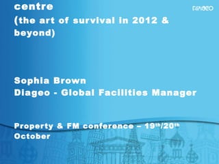 Dialing up Property/FM – moving the dial from cost to profit centre ( the art of survival in 2012 & beyond) Sophia Brown Diageo - Global Facilities Manager  Property & FM conference – 19 th /20 th  October  