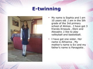 E-twinning
●

●

My name is Sophia and I am
10 years old .I am in the 5th
grade of the 3rd primary
school of Alimos . I have got 3
friends:Xrisoula , Eleni and
Alexadra .I like to play
volleyball and basketball.
I have got one sister. Her
name is Athianna . My
mother's name is Evi and my
father's name is Panagiotis .

 