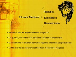 Filosofia Medieval Escolástica
Patrística
Renacimiento
 Período: Caída del Imperio Romano al siglo XV.
 Las guerras, el hambre y las epidemias son temas importantes.
 El cristianismo se extiende por varias regiones. Creencias y supersticiones.
 La filosofía clásica sobrevive confinada en monasterios religiosos
 