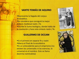 SANTO TOMÁS DE AQUINO
Representa la llegada del corpus
Aristotélico.
Se considera que consiguió la mejor
síntesis medieval razón / fe.
Escribe la Suma teológica, donde habla de
la revelación y hace esta síntesis razón / fe.
GUILLERMO DE OCCAM
Es el primero en separar fe y razón
Marca el final de la escolástica
Es un antecedente para el empirismo (no
existen los universales ni las esencias, lo
universal es el nombre. Esto se llama
doctrina nominalista)
 