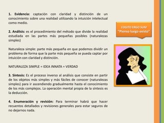 1. Evidencia: captación con claridad y distinción de un
conocimiento sobre una realidad utilizando la intuición intelectual
como medio.
2. Análisis: es el procedimiento del método que divide la realidad
estudiada en las partes más pequeñas posibles (naturalezas
simples)
Naturaleza simple: parte más pequeña en que podemos dividir un
problema de forma que la parte más pequeña se pueda captar por
intuición con claridad y distinción.
NATURALEZA SIMPLE = IDEA INNATA = VERDAD
3. Síntesis: Es el proceso inverso al análisis que consiste en partir
de los objetos más simples y más fáciles de conocer (naturalezas
simples) para ir ascendiendo gradualmente hasta el conocimiento
de los más complejos. La operación mental propia de la síntesis es
la deducción.
4. Enumeración y revisión: Para terminar habrá que hacer
recuentos detallados y revisiones generales para estar seguros de
no dejarnos nada.
COGITO ERGO SUM
“Pienso luego existo”
 