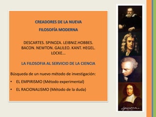 CREADORES DE LA NUEVA
FILOSOFÍA MODERNA
DESCARTES. SPINOZA. LEIBNIZ.HOBBES.
BACON. NEWTON. GALILEO. KANT. HEGEL.
LOCKE...
LA FILOSOFIA AL SERVICIO DE LA CIENCIA
Búsqueda de un nuevo método de investigación:
• EL EMPIRISMO (Método experimental)
• EL RACIONALISMO (Método de la duda)
 
