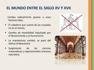 Cambia radicalmente gracias a unos
factores tales:
 El caballero que vuelve de las cruzadas
no es el mismo.
 Cambio de mentalidad impulsado por
el Renacimiento y el Humanismo.
 La arquitectura cambió, se pasó del
Gótico al Neoclásico.
 Surgimiento de las ciencias
matemáticas y experimentales (ciencias
naturales).
EL MUNDO ENTRE EL SIGLO XV Y XVII
 