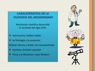 CARACATERISTICA DE LA
FILOSOFIA DEL MODERNISMO
Revolución científica desarrolló
la sociedad del siglo XVIII.
 Astronomía: Galileo Galilei.
 La fisiología y la anatomía:
William Harvey y Antón van Leeuwenhoek.
 Química: Antoine Lavoisier.
 Física y la Mecánica: Isaac Newton.
 