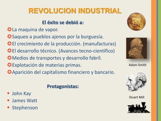 El éxito se debió a:
La maquina de vapor.
Saqueo a pueblos ajenos por la burguesía.
El crecimiento de la producción. (manufacturas)
El desarrollo técnico. (Avances tecno-científico)
Medios de transportes y desarrollo fabril.
Explotación de materias primas.
Aparición del capitalismo financiero y bancario.
Protagonistas:
 John Kay
 James Watt
 Stephenson
REVOLUCION INDUSTRIAL
Stuart Mill
Adam Smith
 