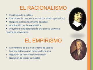 EL RACIONALISMO
 Innatismo de las ideas
 Exaltación de la razón humana (facultad cognoscitiva)
 Desprecio del conocimiento sensible
 Admiración por la matemática
 Proyecto de elaboración de una ciencia universal
(mathesis universalis)
EL EMPIRISMO
• La evidencia es el único criterio de verdad
• La matemática como modelo de ciencia
• Negación de la mathesis universalis
• Negación de las ideas innatas
 
