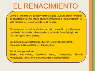 EL RENACIMIENTO
Volvió a la fuente del conocimiento antiguo (cultura greco-romana),
se adaptaron su enseñanza studia humanitatis o "humanidades“ la
vida familiar y el uso prudente de la riqueza.
Movimiento cultural, intelectual, artístico, científico y político que
cambió la historia de la humanidad a partir de fines del siglo XIV
hasta el siglo XVI en Europa.
Sus principales características fueron: El antropocentrismo.
Esplendor artístico (Italia). El humanismo.
Principales pensadores:
Telesio Bernardino, Giordano Bruno, Campanella, Nicolás
Maquiavelo, Tomás Moro, Francis Bacon, Galileo Galilei.
 