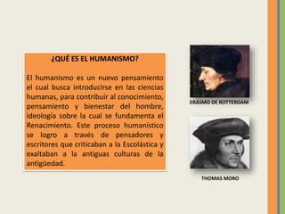 ¿QUÉ ES EL HUMANISMO?
El humanismo es un nuevo pensamiento
el cual busca introducirse en las ciencias
humanas, para contribuir al conocimiento,
pensamiento y bienestar del hombre,
ideología sobre la cual se fundamenta el
Renacimiento. Este proceso humanístico
se logro a través de pensadores y
escritores que criticaban a la Escolástica y
exaltaban a la antiguas culturas de la
antigüedad.
THOMAS MORO
ERASMO DE ROTTERDAM
 