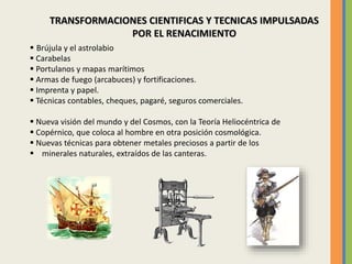 TRANSFORMACIONES CIENTIFICAS Y TECNICAS IMPULSADAS
POR EL RENACIMIENTO
 Brújula y el astrolabio
 Carabelas
 Portulanos y mapas marítimos
 Armas de fuego (arcabuces) y fortificaciones.
 Imprenta y papel.
 Técnicas contables, cheques, pagaré, seguros comerciales.
 Nueva visión del mundo y del Cosmos, con la Teoría Heliocéntrica de
 Copérnico, que coloca al hombre en otra posición cosmológica.
 Nuevas técnicas para obtener metales preciosos a partir de los
 minerales naturales, extraídos de las canteras.
 