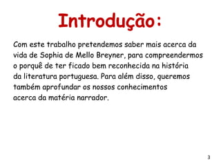 Introdução:
Com este trabalho pretendemos saber mais acerca da
vida de Sophia de Mello Breyner, para compreendermos
o porquê de ter ficado bem reconhecida na história
da literatura portuguesa. Para além disso, queremos
também aprofundar os nossos conhecimentos
acerca da matéria narrador.




                                                       3
 