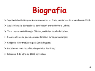 Biografia
 Sophia de Mello Breyner Andresen nasceu no Porto, no dia seis de novembro de 1919;

 A sua infância e adolescência decorreram entre o Porto e Lisboa;

 Tirou um curso de Filologia Clássica, na Universidade de Lisboa;

 Escreveu livros de poesia, prosa e também livros para crianças;

 Chegou a fazer traduções para várias línguas;

 Recebeu os mais reconhecidos prémios literários;

 Faleceu a 2 de julho de 2004, em Lisboa.




                                                                                   4
 