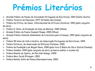 Prémios Literários
 Grande Prémio de Poesia da Sociedade Portuguesa de Escritores, 1964 (Canto Sexto)
 Prémio Teixeira de Pascoaes, 1977 (O Nome das Coisas)
 Prémio da Crítica, da Assoc. Internacional de Críticos Literários, 1983 (pelo conjunto
da obra)
 Prémio D. Dinis, da Fundação da Casa de Mateus, 1989 (Ilhas)
 Grande Prémio de Poesia Inasset/Inapa, 1990 (Ilhas)
 Grande Prémio Calouste Gulbenkian de Literatura para Crianças, 1992 (pelo conjunto da
obra)
 Prémio 50 Anos de Vida Literária, da Associação Portuguesa de Escritores, 1994
 Prémio Petrarca, da Associação de Editores Italianos, 1995
 Prémio da Fundação Luís Miguel Nava, 1998 (pelo livro O Búzio de Cós e Outros Poemas)
 Prémio Camões, 1999 (pelo conjunto da obra; primeira mulher a recebe-lo)
 Prémio Rosalia de Castro, do Pen Club Galego, 2000
 Prémio Max Jacob Étranger, 2001
 Prémio Rainha Sofia de Poesia Iberoamericana, 2003


                                                                                      6
 