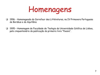 Homenagens
 1996 - Homenageada do Carrefour des Littératures, na IV Primavera Portuguesa
  de Bordéus e da Aquitânia

 1995 – Homenagem de Faculdade de Teologia da Universidade Católica de Lisboa,
  pelo cinquentenário da publicação do primeiro livro "Poesia“.




                                                                                  7
 