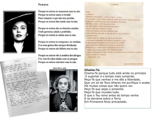 Chamo-Te
Chamo-Te porque tudo está ainda no princípio
 E suportar é o tempo mais comprido.
Peço-Te que venhas e me dês a liberdade,
Que um só de Teus olhares me purifique e acabe.
Há muitas coisas que não quero ver.
Peço-Te que sejas o presente.
Peço-Te que inundes tudo.
E que o Teu reino antes do tempo venha
E se derrame sobre a Terra
Em Primavera feroz precipitado.
 