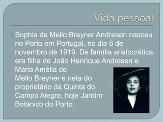 Sophia de Mello Breyner Andresen nasceu
no Porto em Portugal, no dia 6 de
novembro de 1919. De família aristocrática
era filha de João Henrique Andresen e
Maria Amélia de
Mello Breyner e neta do
proprietário da Quinta do
Campo Alegre, hoje Jardim
Botânico do Porto.
 