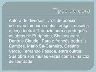 Autora de diversos livros de poesia
escreveu também contos, artigos, ensaios
e peça teatral. Traduziu para o português
as obras de Eurípedes, Shakespeare,
Dante e Claudel. Para o francês traduziu
Camões, Mário Sá-Carneiro, Cesário
Verde, Fernando Pessoa, entre outros;
Sua obra soa muitas vezes como uma voz
de liberdade.
 