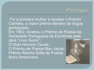  Foi a primeira mulher a receber o Prêmio
Camões, o maior prêmio literário da língua
portuguesa;
 Em 1962, recebeu o Prêmio de Poesia da
Sociedade Portuguesa de Escritores pela
obra “Livro Sexto”;
 O título Honoris Causa;
 O Prêmio de Poesia Max Jacob;
 Prêmio Rainha Sofia de Poesia
Ibero-Americana.
 