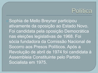 Sophia de Mello Breyner participou
ativamente da oposição ao Estado Novo.
Foi candidata pela oposição Democrática
nas eleições legislativas de 1968. Foi
sócia fundadora da Comissão Nacional de
Socorro aos Presos Políticos. Após a
Revolução de abril de 1974 foi candidata à
Assembleia Constituinte pelo Partido
Socialista em 1975.
 