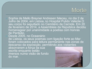  Sophia de Mello Breyner Andresen faleceu, no dia 2 de
Julho de 2004, em Lisboa, no Hospital Pulido Valente.O
seu corpo foi sepultado no Cemitério de Carnide. Em 20
de fevereiro de 2014, a Assembleia da República decidiu
homenagear por unanimidade a poetisa com honras
de Panteão.
 Desde 2005, no Oceanário
de Lisboa, os seus poemas com ligação forte ao Mar
foram colocados para leitura permanente nas zonas de
descanso da exposição, permitindo aos visitantes
absorverem a força da sua
escrita enquanto estão
imersos numa visão de fundo
do mar.
 