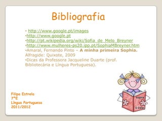 Bibliografia
       • http://www.google.pt/images
       •http://www.google.pt
       •http://pt.wikipedia.org/wiki/Sofia_de_Melo_Breyner
       •http://www.mulheres-ps20.ipp.pt/SophiaMBreyner.htm
       •Amaral, Fernando Pinto – A minha primeira Sophia.
       Alfragide: Quixote, 2009
       •Dicas da Professora Jacqueline Duarte (prof.
       Bibliotecária e Língua Portuguesa).




Filipa Estrela
7ºE
Língua Portuguesa
2011/2012
 