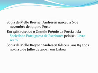 Sopia de Mello Breyner Andresen nasceu a 6 de
novembro de 1919 no Porto
Em 1964 recebeu o Grande Prémio da Poesia pela
Soc...