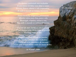 Tu Dormes
Tu dormes embalado nos rochedos
E aos meus ouvidos vem falar o vento
Escuto, busco, chamo e não respondes,
E todo o mundo se tornou fantasma.
Estou fechada, suspensa, prisioneira
Queria voltar para fora, para o dia
Ressurgir, respirar, tornar a ver,
Mas todo o mundo se tornou fantasma.
E a voz do mar encheu o céu e a terra
Uma voz que está cheia e que se quebra
E nunca mais acaba.
Pássaros brancos cortam as janelas,
Anémonas cintilam nos rochedos:
Terror de estar sozinha e de escutar
Com este tempo morto entre os meus dedos.
in “Coral”, 1950
 