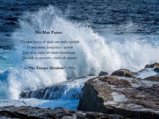 No Mar Passa
No mar passa de onda em onda repetido
O meu nome fantástico e secreto
Que só os anjos do vento reconhecem
Quando os encontro e perco de repente.
in “No Tempo Dividido”, 1954
 