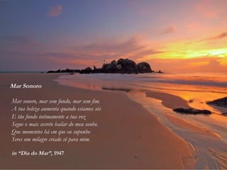 Mar Sonoro
Mar sonoro, mar sem fundo, mar sem fim.
A tua beleza aumenta quando estamos sós
E tão fundo intimamente a tua voz
Segue o mais secreto bailar do meu sonho.
Que momentos há em que eu suponho
Seres um milagre criado só para mim.
in “Dia do Mar”, 1947
 