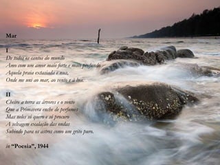 Mar
I
De todos os cantos do mundo
Amo com um amor mais forte e mais profundo
Aquela praia extasiada e nua,
Onde me uni ao mar, ao vento e à lua.
II
Cheiro a terra as árvores e o vento
Que a Primavera enche de perfumes
Mas neles só quero e só procuro
A selvagem exalação das ondas
Subindo para os astros como um grito puro.
in “Poesia”, 1944
 