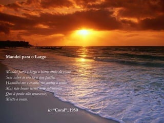 Mandei para o Largo
Mandei para o largo o barco atrás do vento
Sem saber se era eu o que partia.
Humilhei-me e exaltei-me contra o vento
Mas não houve terror nem sofrimento
Que à praia não trouxesse,
Morto o vento.
in “Coral”, 1950
 