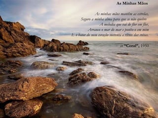 As Minhas Mãos
As minhas mãos mantêm as estrelas,
Seguro a minha alma para que se não quebre
A melodia que vai de flor em flor,
Arranco o mar do mar e ponho-o em mim
E o bater do meu coração sustenta o ritmo das coisas.
in “Coral”, 1950
 