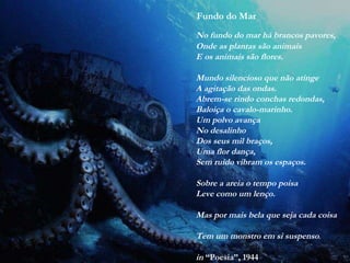 Fundo do Mar
No fundo do mar há brancos pavores,
Onde as plantas são animais
E os animais são flores.
Mundo silencioso que não atinge
A agitação das ondas.
Abrem-se rindo conchas redondas,
Baloiça o cavalo-marinho.
Um polvo avança
No desalinho
Dos seus mil braços,
Uma flor dança,
Sem ruído vibram os espaços.
Sobre a areia o tempo poisa
Leve como um lenço.
Mas por mais bela que seja cada coisa
Tem um monstro em si suspenso.
in “Poesia”, 1944
 