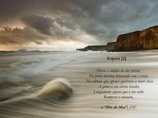 Espera [2]
Dei-te a solidão do dia inteiro.
Na praia deserta, brincando com a areia,
No silêncio que apenas quebrava a maré cheia
A gritar o seu eterno insulto,
Longamente esperei que o teu vulto
Rompesse o nevoeiro.
in “Dia do Mar”, 1947
 