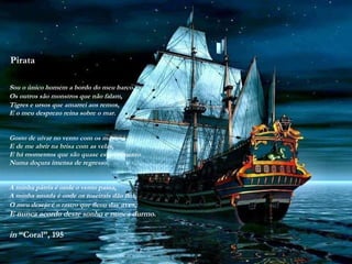 Pirata
Sou o único homem a bordo do meu barco.
Os outros são monstros que não falam,
Tigres e ursos que amarrei aos remos,
E o meu desprezo reina sobre o mar.
Gosto de uivar no vento com os mastros
E de me abrir na brisa com as velas,
E há momentos que são quase esquecimento
Numa doçura imensa de regresso.
A minha pátria é onde o vento passa,
A minha amada é onde os roseirais dão flor,
O meu desejo é o rastro que ficou das aves,
E nunca acordo deste sonho e nunca durmo.
in “Coral”, 195
 