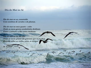 Dia do Mar no Ar
Dia do mar no ar, construído
Com sombras de cavalos e de plumas.
Dia do mar no meu quarto - cubo
Onde os meus gestos sonâmbulos deslizam
Entre o animal e a flor como medusas.
Dia do mar no ar, dia alto
Onde os meus gestos são gaivotas que se perdem
Rolando sobre as ondas, sobre as nuvens.
in “Coral”, 1950
 