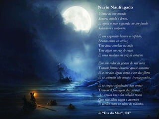 Navio Naufragado
Vinha de um mundo
Sonoro, nítido e denso.
E agora o mar o guarda no seu fundo
Silencioso e suspenso.
É um esqueleto branco o capitão,
Branco como as areias,
Tem duas conchas na mão
Tem algas em vez de veias
E uma medusa em vez de coração.
Em seu redor as grutas de mil cores
Tomam formas incertas quase ausentes
E a cor das águas toma a cor das flores
E os animais são mudos, transparentes.
E os corpos espalhados nas areias
Tremem à passagem das sereias,
As sereias leves dos cabelos roxos
Que têm olhos vagos e ausentes
E verdes como os olhos de videntes.
in “Dia do Mar”, 1947
 