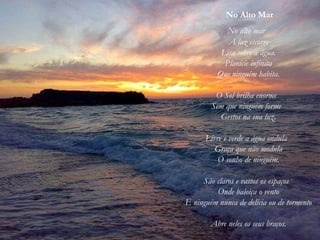 No Alto Mar
No alto mar
A luz escorre
Lisa sobre a água.
Planície infinita
Que ninguém habita.
O Sol brilha enorme
Sem que ninguém forme
Gestos na sua luz.
Livre e verde a água ondula
Graça que não modula
O sonho de ninguém.
São claros e vastos os espaços
Onde baloiça o vento
E ninguém nunca de delícia ou de tormento
Abre neles os seus braços.
 