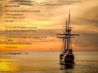 Eu me Perdi
Eu me perdi na sordidez de um mundo
Onde era preciso ser
Polícia, agiota, fariseu
Ou cocote
Eu me perdi na sordidez do mundo
Eu me salvei na limpidez da terra
Eu me busquei no vento e me encontrei no mar
E nunca
Um navio da costa se afastou
Sem me levar
in “ Geografia”, 1962
 